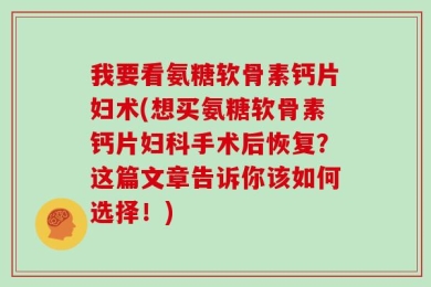 我要看氨糖软骨素钙片妇术(想买氨糖软骨素钙片妇科手术后恢复？这篇文章告诉你该如何选择！)