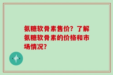 氨糖软骨素售价？了解氨糖软骨素的价格和市场情况？