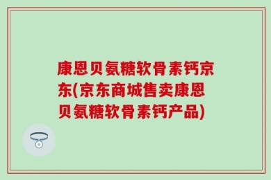 康恩贝氨糖软骨素钙京东(京东商城售卖康恩贝氨糖软骨素钙产品)