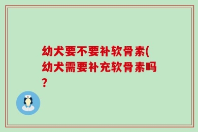 幼犬要不要补软骨素(幼犬需要补充软骨素吗？