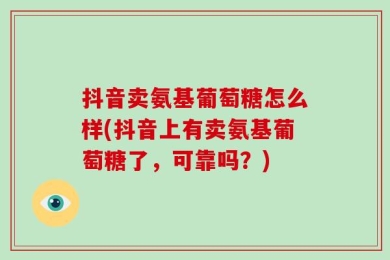 抖音卖氨基葡萄糖怎么样(抖音上有卖氨基葡萄糖了，可靠吗？)