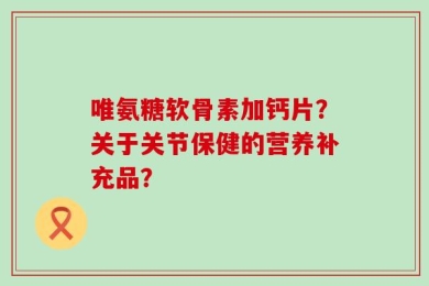 唯氨糖软骨素加钙片？关于关节保健的营养补充品？