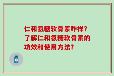 仁和氨糖软骨素咋样？了解仁和氨糖软骨素的功效和使用方法？