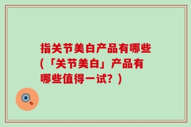 指关节美白产品有哪些(「关节美白」产品有哪些值得一试？)