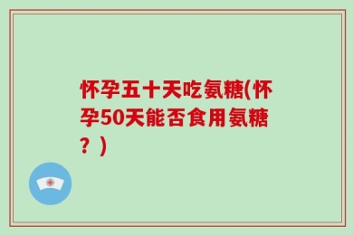 怀孕五十天吃氨糖(怀孕50天能否食用氨糖？)