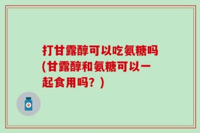 打甘露醇可以吃氨糖吗(甘露醇和氨糖可以一起食用吗？)