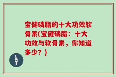 宝健磷脂的十大功效软骨素(宝健磷脂：十大功效与软骨素，你知道多少？)
