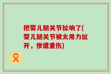 把婴儿腿关节扯响了(婴儿腿关节被太用力扯开，惨遭重伤)