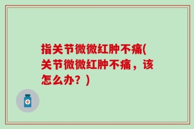 指关节微微红肿不痛(关节微微红肿不痛，该怎么办？)