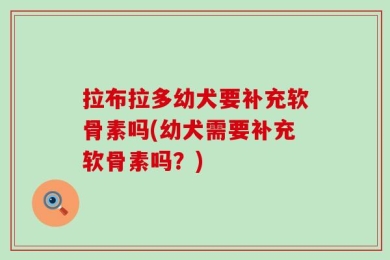 拉布拉多幼犬要补充软骨素吗(幼犬需要补充软骨素吗？)