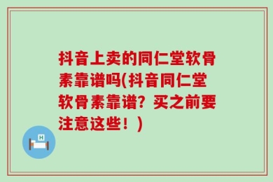 抖音上卖的同仁堂软骨素靠谱吗(抖音同仁堂软骨素靠谱？买之前要注意这些！)