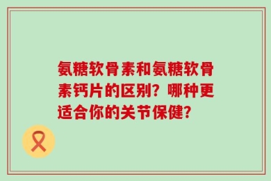氨糖软骨素和氨糖软骨素钙片的区别？哪种更适合你的关节保健？