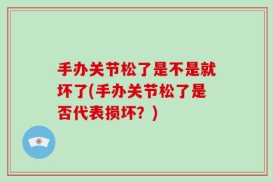 手办关节松了是不是就坏了(手办关节松了是否代表损坏？)