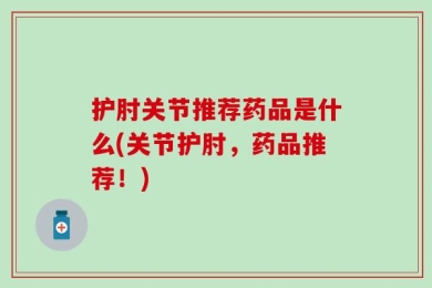 护肘关节推荐药品是什么(关节护肘，药品推荐！)