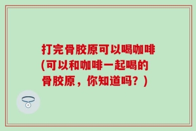 打完骨胶原可以喝咖啡(可以和咖啡一起喝的骨胶原，你知道吗？)