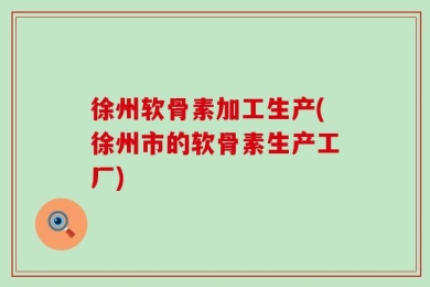 徐州软骨素加工生产(徐州市的软骨素生产工厂)