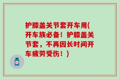 护膝盖关节套开车用(开车族必备！护膝盖关节套，不再因长时间开车疲劳受伤！)