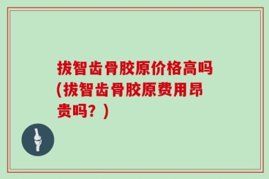 拔智齿骨胶原价格高吗(拔智齿骨胶原费用昂贵吗？)
