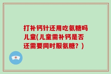打补钙针还用吃氨糖吗儿童(儿童需补钙是否还需要同时服氨糖？)