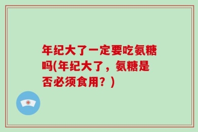 年纪大了一定要吃氨糖吗(年纪大了，氨糖是否必须食用？)