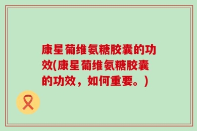 康星葡维氨糖胶囊的功效(康星葡维氨糖胶囊的功效，如何重要。)
