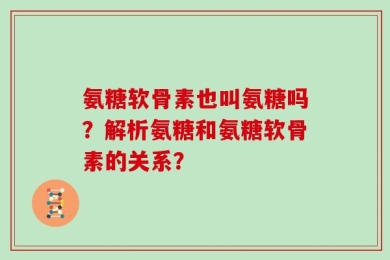 氨糖软骨素也叫氨糖吗？解析氨糖和氨糖软骨素的关系？