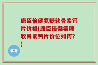 康臣倍健氨糖软骨素钙片价格(康臣倍健氨糖软骨素钙片价位如何？)