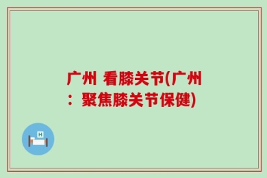 广州 看膝关节(广州：聚焦膝关节保健)