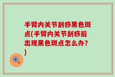 手臂内关节刮痧黑色斑点(手臂内关节刮痧后出现黑色斑点怎么办？)