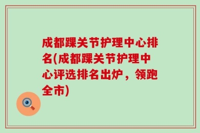 成都踝关节护理中心排名(成都踝关节护理中心评选排名出炉，领跑全市)