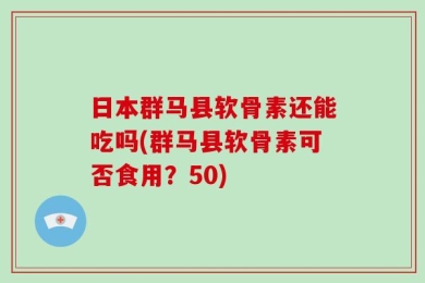日本群马县软骨素还能吃吗(群马县软骨素可否食用？50)