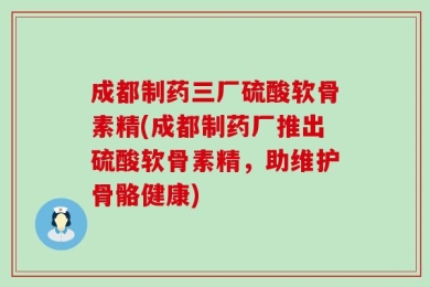 成都制药三厂硫酸软骨素精(成都制药厂推出硫酸软骨素精，助维护骨骼健康)