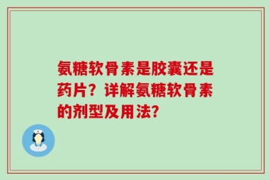 氨糖软骨素是胶囊还是药片？详解氨糖软骨素的剂型及用法？
