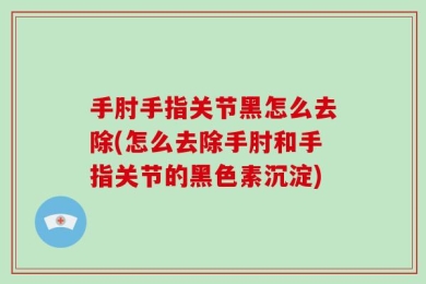 手肘手指关节黑怎么去除(怎么去除手肘和手指关节的黑色素沉淀)