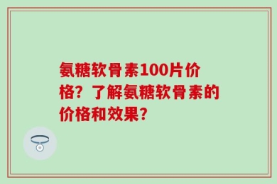 氨糖软骨素100片价格？了解氨糖软骨素的价格和效果？