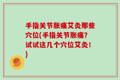 手指关节胀痛艾灸那些穴位(手指关节胀痛？试试这几个穴位艾灸！)