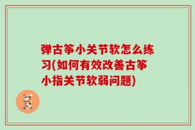 弹古筝小关节软怎么练习(如何有效改善古筝小指关节软弱问题)