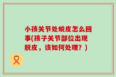 小孩关节处蜕皮怎么回事(孩子关节部位出现脱皮，该如何处理？)