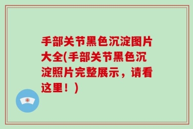 手部关节黑色沉淀图片大全(手部关节黑色沉淀照片完整展示，请看这里！)