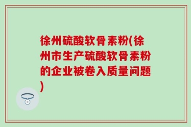 徐州硫酸软骨素粉(徐州市生产硫酸软骨素粉的企业被卷入质量问题)