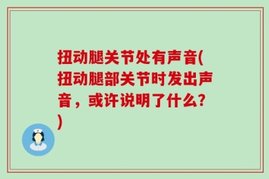 扭动腿关节处有声音(扭动腿部关节时发出声音，或许说明了什么？)