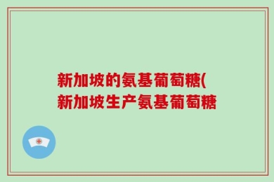 新加坡的氨基葡萄糖(新加坡生产氨基葡萄糖