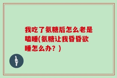 我吃了氨糖后怎么老是瞌睡(氨糖让我昏昏欲睡怎么办？)