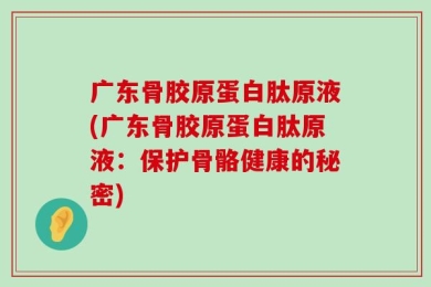 广东骨胶原蛋白肽原液(广东骨胶原蛋白肽原液：保护骨骼健康的秘密)