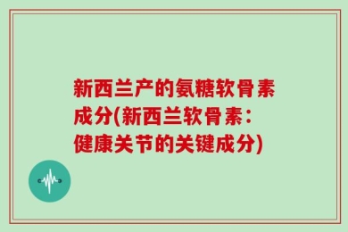 新西兰产的氨糖软骨素成分(新西兰软骨素：健康关节的关键成分)