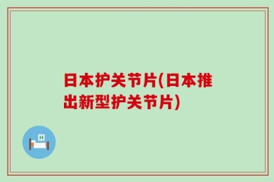 日本护关节片(日本推出新型护关节片)