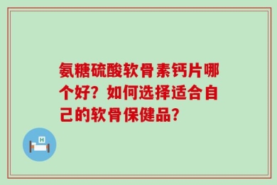 氨糖硫酸软骨素钙片哪个好？如何选择适合自己的软骨保健品？