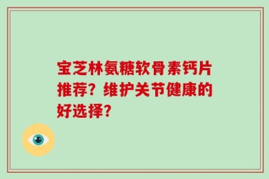 宝芝林氨糖软骨素钙片推荐？维护关节健康的好选择？