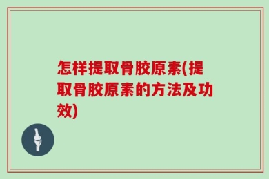 怎样提取骨胶原素(提取骨胶原素的方法及功效)