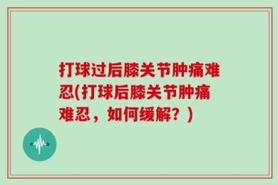 打球过后膝关节肿痛难忍(打球后膝关节肿痛难忍，如何缓解？)